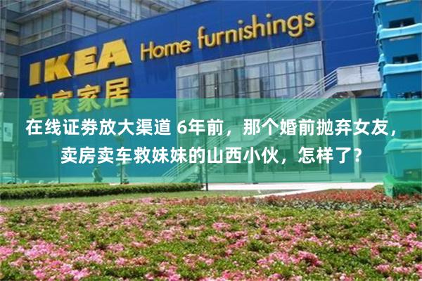 在线证劵放大渠道 6年前，那个婚前抛弃女友，卖房卖车救妹妹的山西小伙，怎样了？
