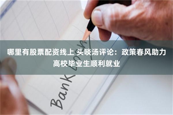 哪里有股票配资线上 头啖汤评论：政策春风助力高校毕业生顺利就
