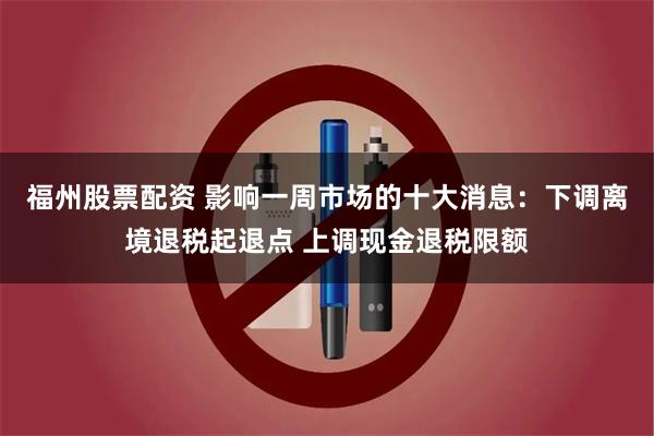福州股票配资 影响一周市场的十大消息：下调离境退税起退点 上