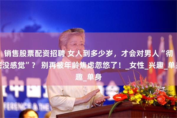 销售股票配资招聘 女人到多少岁，才会对男人“彻底没感觉”？ 