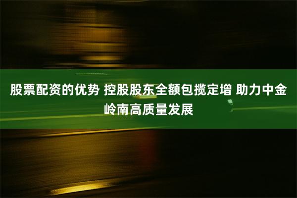 股票配资的优势 控股股东全额包揽定增 助力中金岭南高质量发展