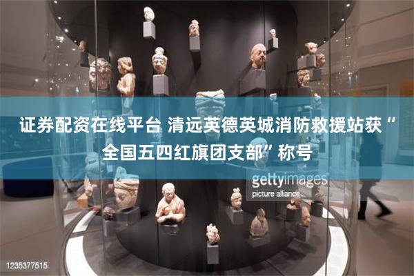 证券配资在线平台 清远英德英城消防救援站获“全国五四红旗团支