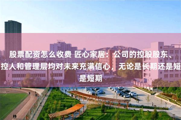 股票配资怎么收费 匠心家居：公司的控股股东、实控人和管理层均