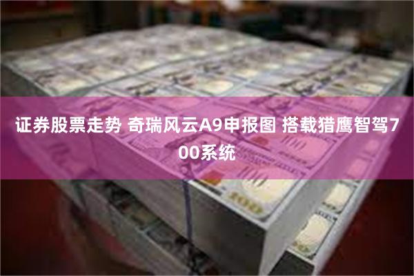 证券股票走势 奇瑞风云A9申报图 搭载猎鹰智驾700系统