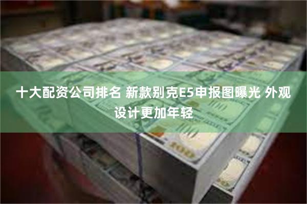 十大配资公司排名 新款别克E5申报图曝光 外观设计更加年轻
