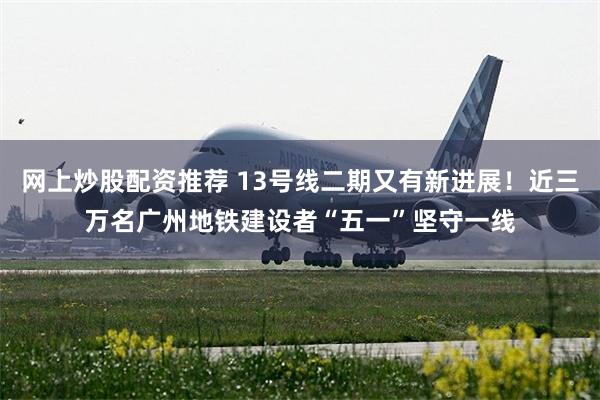 网上炒股配资推荐 13号线二期又有新进展！近三万名广州地铁建