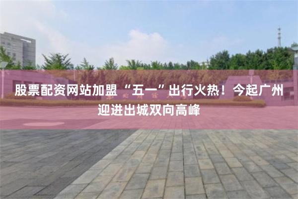 股票配资网站加盟 “五一”出行火热！今起广州迎进出城双向高峰