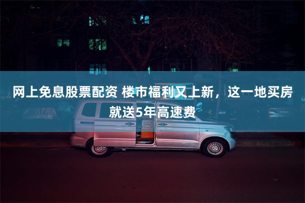 网上免息股票配资 楼市福利又上新，这一地买房就送5年高速费