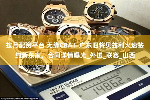 按月配资平台 无缘CBA！广东旧将贝兹利火速签约新东家，合同