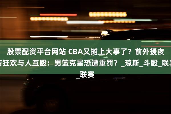 股票配资平台网站 CBA又摊上大事了？前外援夜店狂欢与人互殴