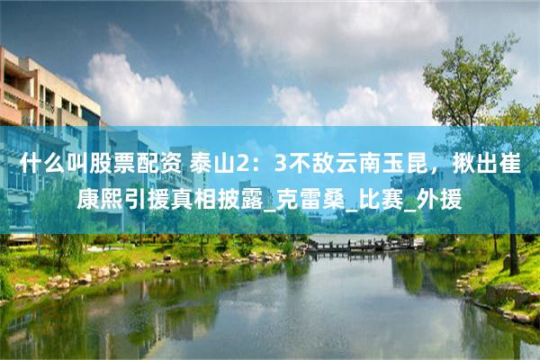 什么叫股票配资 泰山2：3不敌云南玉昆，揪出崔康熙引援真相披