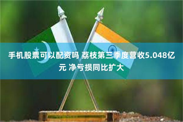 手机股票可以配资吗 荔枝第三季度营收5.048亿元 净亏损同