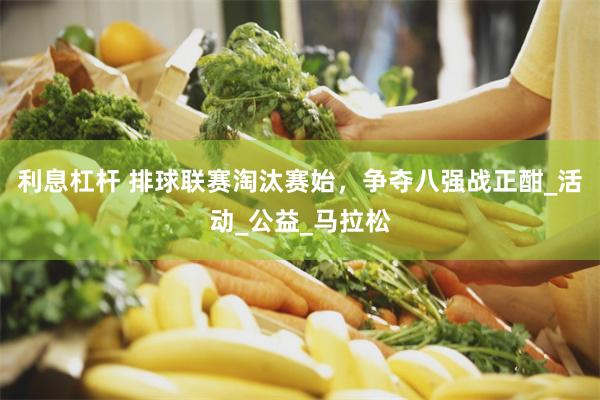 利息杠杆 排球联赛淘汰赛始，争夺八强战正酣_活动_公益_马拉松