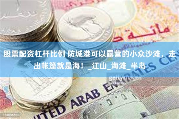 股票配资杠杆比例 防城港可以露营的小众沙滩，走出帐篷就是海！