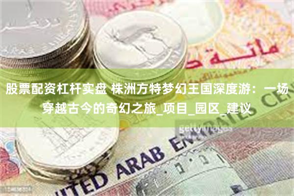 股票配资杠杆实盘 株洲方特梦幻王国深度游：一场穿越古今的奇幻