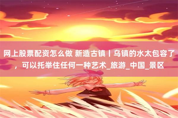 网上股票配资怎么做 新造古镇丨乌镇的水太包容了，可以托举住任