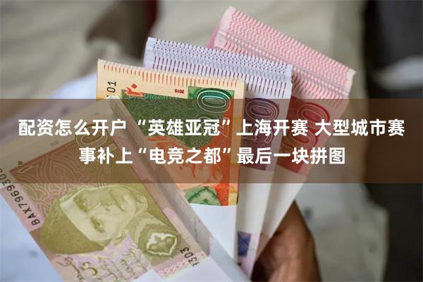 配资怎么开户 “英雄亚冠”上海开赛 大型城市赛事补上“电竞之