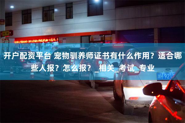 开户配资平台 宠物驯养师证书有什么作用？适合哪些人报？怎么报