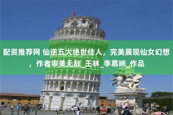 配资推荐网 仙逆五大绝世佳人，完美展现仙女幻想，作者审美无敌