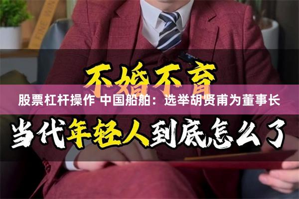 股票杠杆操作 中国船舶：选举胡贤甫为董事长