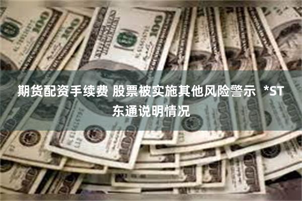 期货配资手续费 股票被实施其他风险警示  *ST东通说明情况