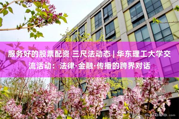 服务好的股票配资 三尺法动态 | 华东理工大学交流活动：法律