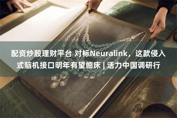配资炒股理财平台 对标Neuralink，这款侵入式脑机接口