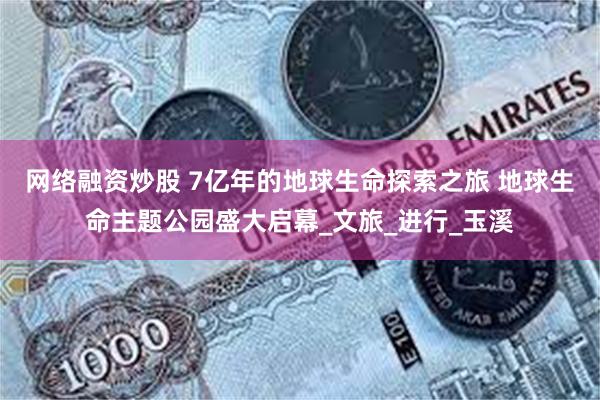 网络融资炒股 7亿年的地球生命探索之旅 地球生命主题公园盛大