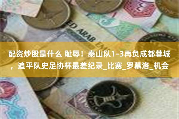 配资炒股是什么 耻辱！泰山队1-3再负成都蓉城，追平队史足协