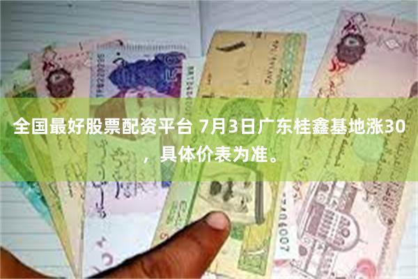全国最好股票配资平台 7月3日广东桂鑫基地涨30，具体价表为
