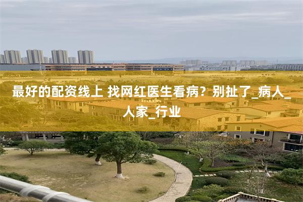 最好的配资线上 找网红医生看病？别扯了_病人_人家_行业